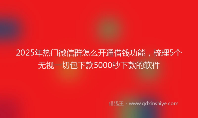 2025年热门微信群怎么开通借钱功能，梳理5个无视一切包下款5000秒下款的软件
