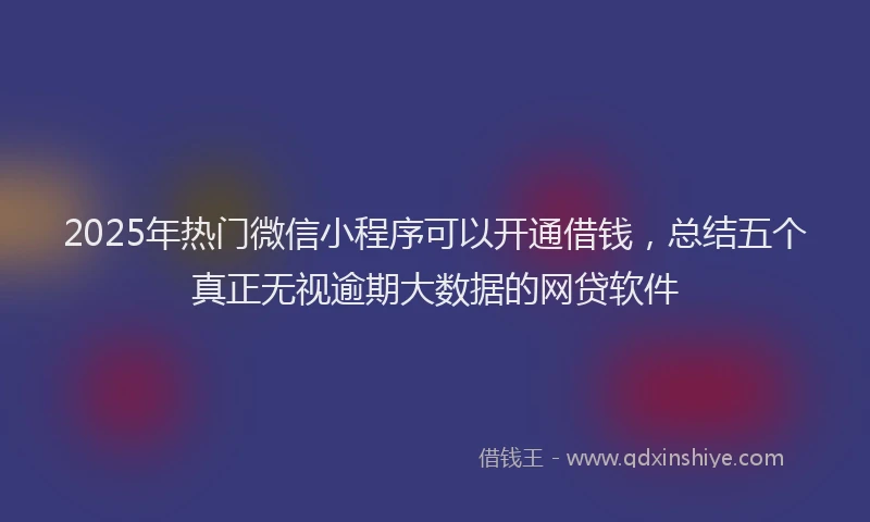 2025年热门微信小程序可以开通借钱，总结五个真正无视逾期大数据的网贷软件