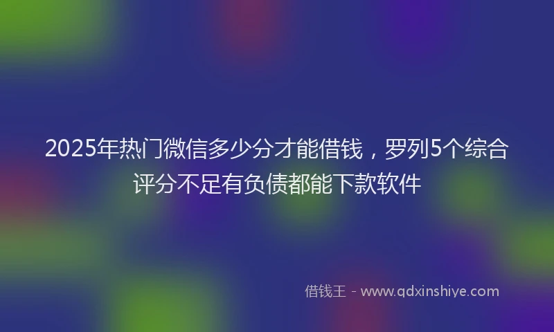 2025年热门微信多少分才能借钱，罗列5个综合评分不足有负债都能下款软件