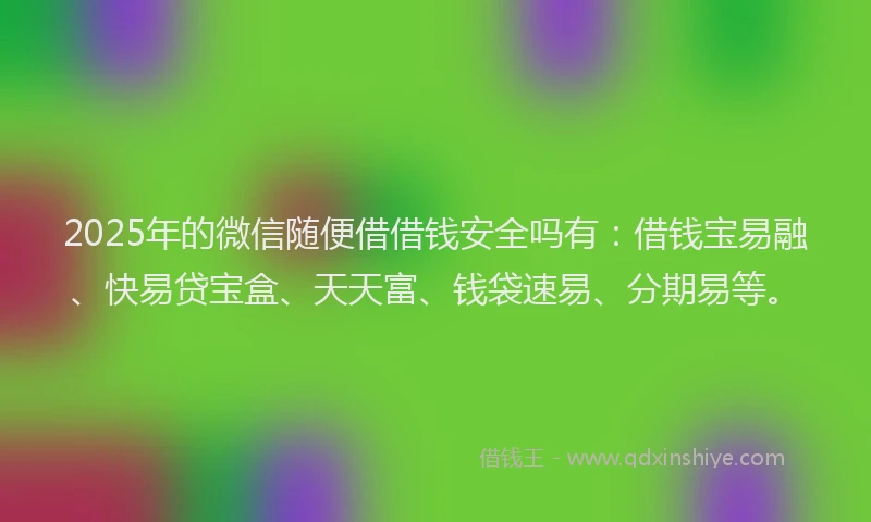 2025年的微信随便借借钱安全吗有：借钱宝易融、快易贷宝盒、天天富、钱袋速易、分期易等。