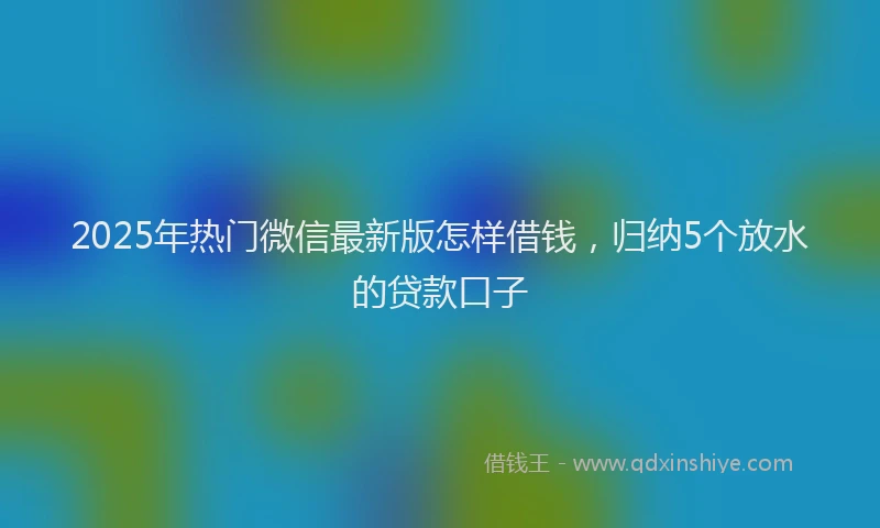 2025年热门微信最新版怎样借钱，归纳5个放水的贷款口子