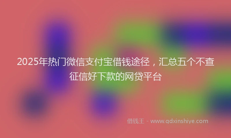 2025年热门微信支付宝借钱途径，汇总五个不查征信好下款的网贷平台