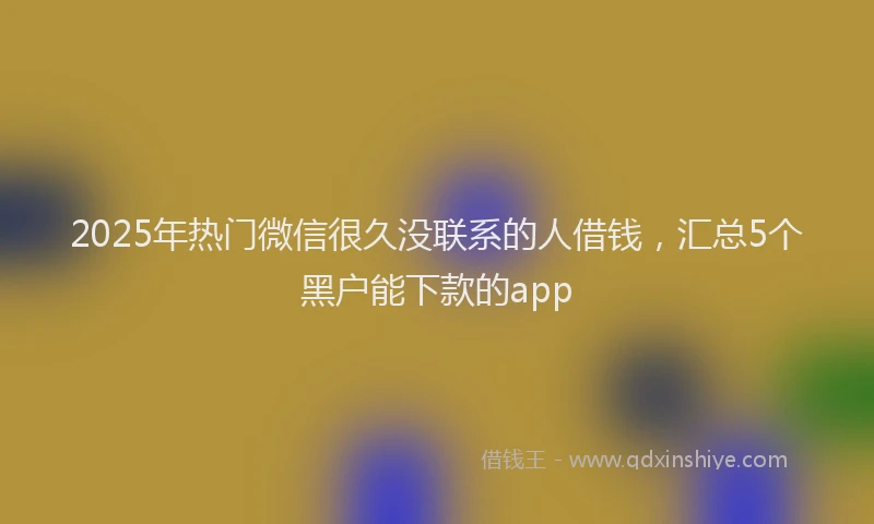 2025年热门微信很久没联系的人借钱，汇总5个黑户能下款的app