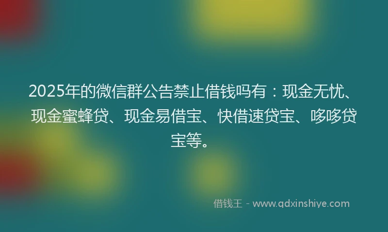 2025年的微信群公告禁止借钱吗有：现金无忧、现金蜜蜂贷、现金易借宝、快借速贷宝、哆哆贷宝等。