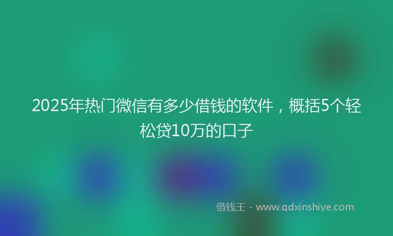 2025年热门微信有多少借钱的软件，概括5个轻松贷10万的口子