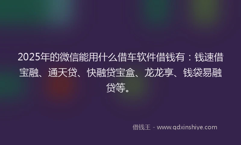 2025年的微信能用什么借车软件借钱有：钱速借宝融、通天贷、快融贷宝盒、龙龙享、钱袋易融贷等。