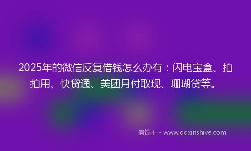 2025年的微信反复借钱怎么办有：闪电宝盒、拍拍用、快贷通、美团月付取现、珊瑚贷等。
