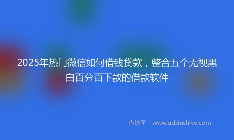 2025年热门微信如何借钱贷款，整合五个无视黑白百分百下款的借款软件