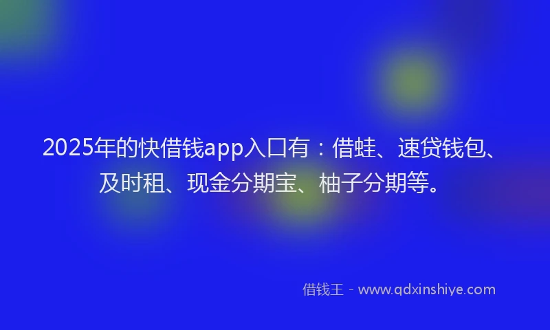 2025年的快借钱app入口有：借蛙、速贷钱包、及时租、现金分期宝、柚子分期等。