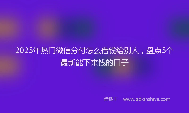 2025年热门微信分付怎么借钱给别人，盘点5个最新能下来钱的口子