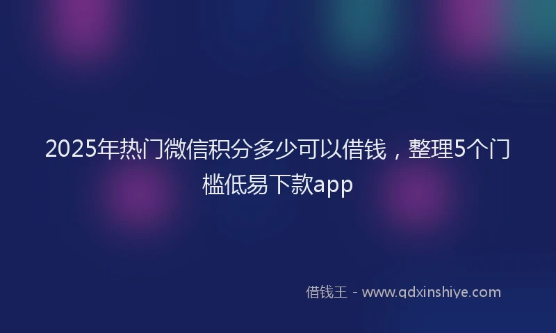 2025年热门微信积分多少可以借钱，整理5个门槛低易下款app