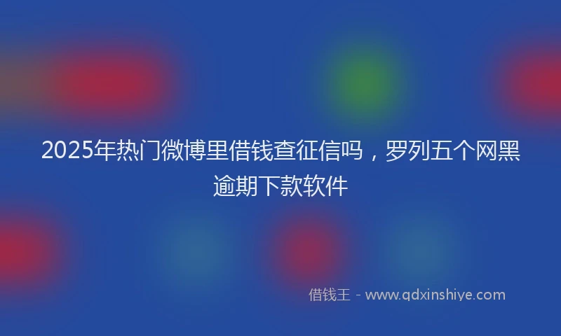 2025年热门微博里借钱查征信吗，罗列五个网黑逾期下款软件