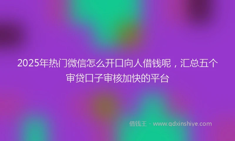 2025年热门微信怎么开口向人借钱呢，汇总五个审贷口子审核加快的平台