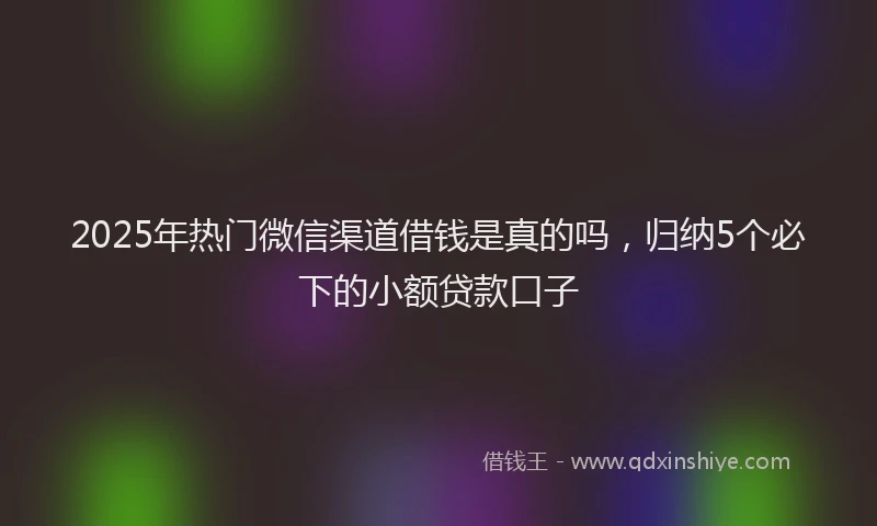 2025年热门微信渠道借钱是真的吗，归纳5个必下的小额贷款口子