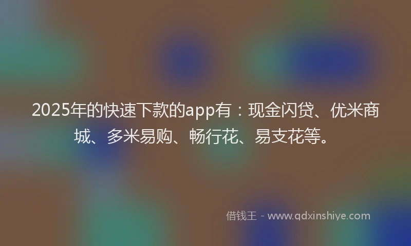 2025年的快速下款的app有：现金闪贷、优米商城、多米易购、畅行花、易支花等。