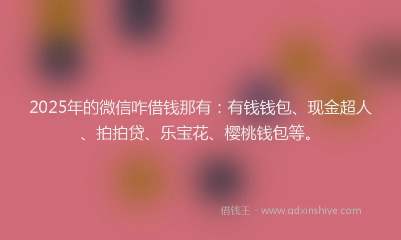 2025年的微信咋借钱那有：有钱钱包、现金超人、拍拍贷、乐宝花、樱桃钱包等。