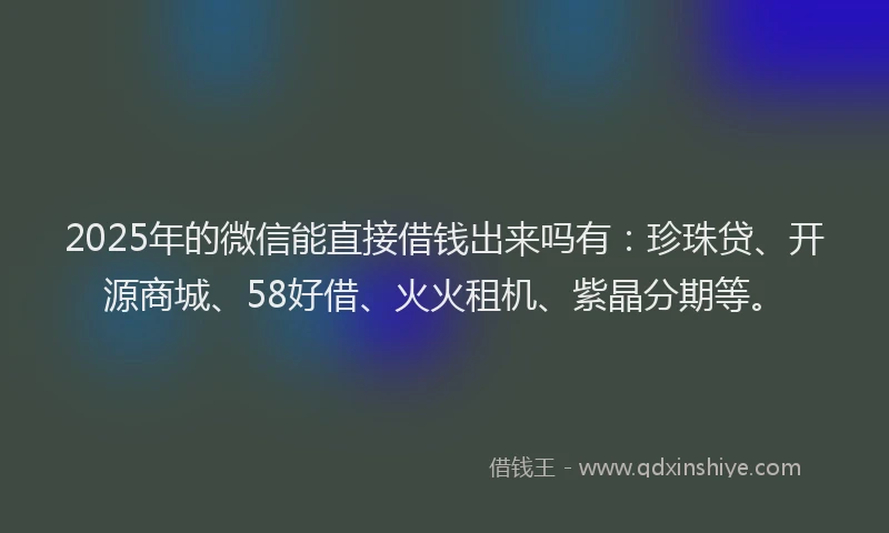 2025年的微信能直接借钱出来吗有：珍珠贷、开源商城、58好借、火火租机、紫晶分期等。