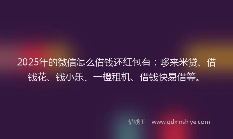 2025年的微信怎么借钱还红包有：哆来米贷、借钱花、钱小乐、一橙租机、借钱快易借等。