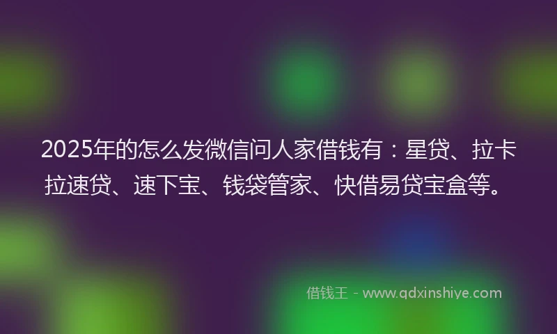 2025年的怎么发微信问人家借钱有：星贷、拉卡拉速贷、速下宝、钱袋管家、快借易贷宝盒等。