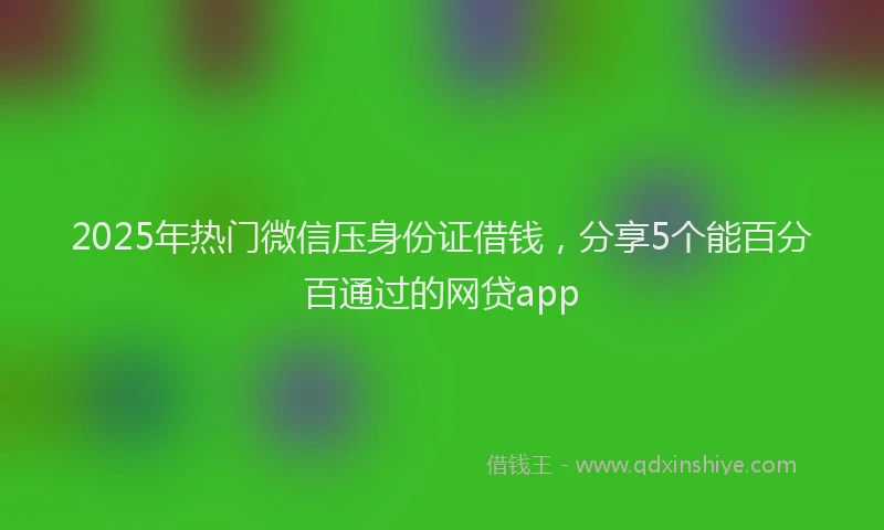 2025年热门微信压身份证借钱，分享5个能百分百通过的网贷app