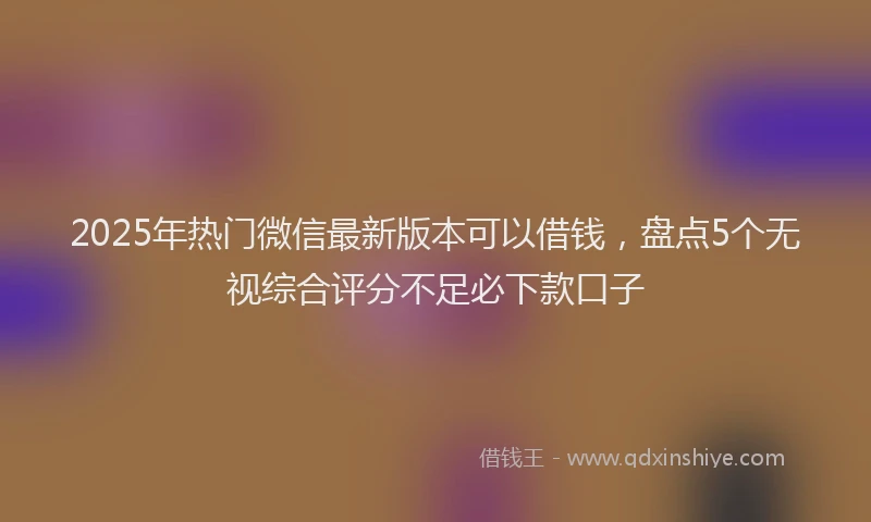 2025年热门微信最新版本可以借钱，盘点5个无视综合评分不足必下款口子