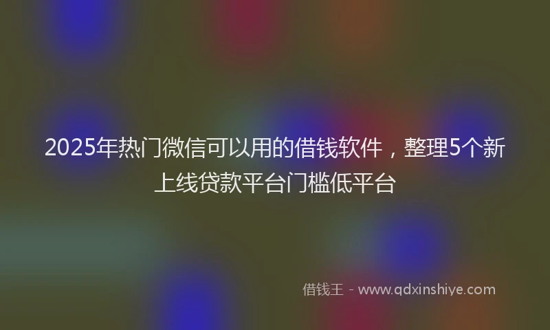 2025年热门微信可以用的借钱软件，整理5个新上线贷款平台门槛低平台