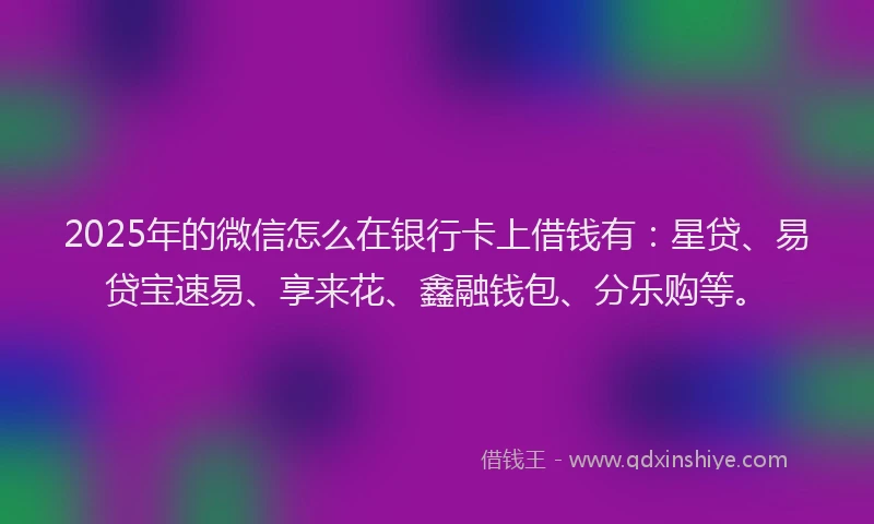 2025年的微信怎么在银行卡上借钱有：星贷、易贷宝速易、享来花、鑫融钱包、分乐购等。