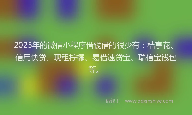 2025年的微信小程序借钱借的很少有：桔享花、信用快贷、现租柠檬、易借速贷宝、瑞信宝钱包等。