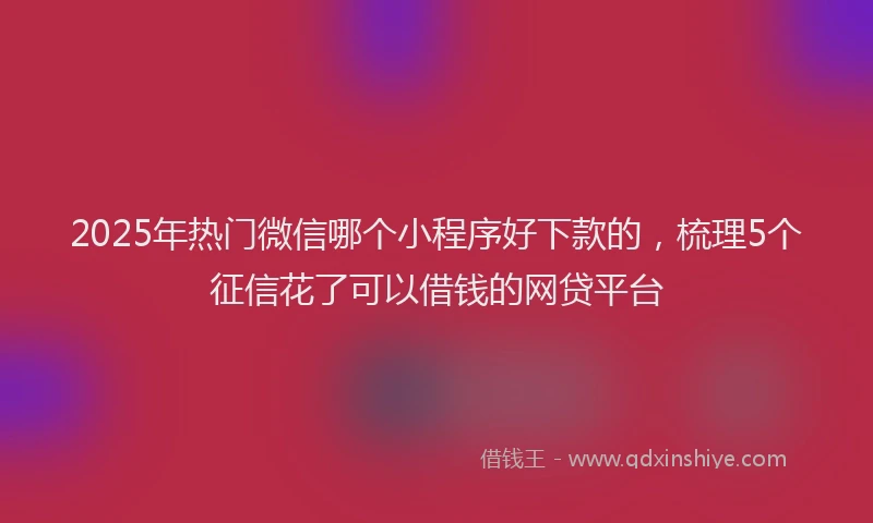 2025年热门微信哪个小程序好下款的，梳理5个征信花了可以借钱的网贷平台