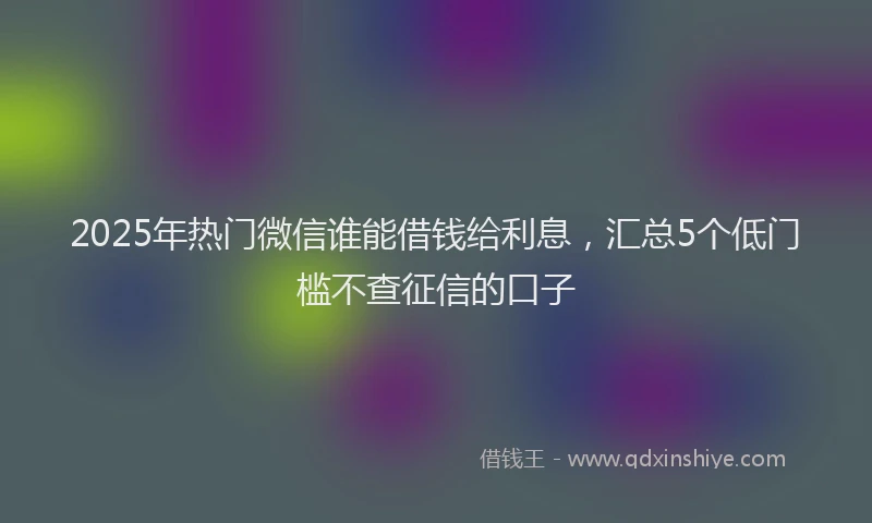 2025年热门微信谁能借钱给利息，汇总5个低门槛不查征信的口子