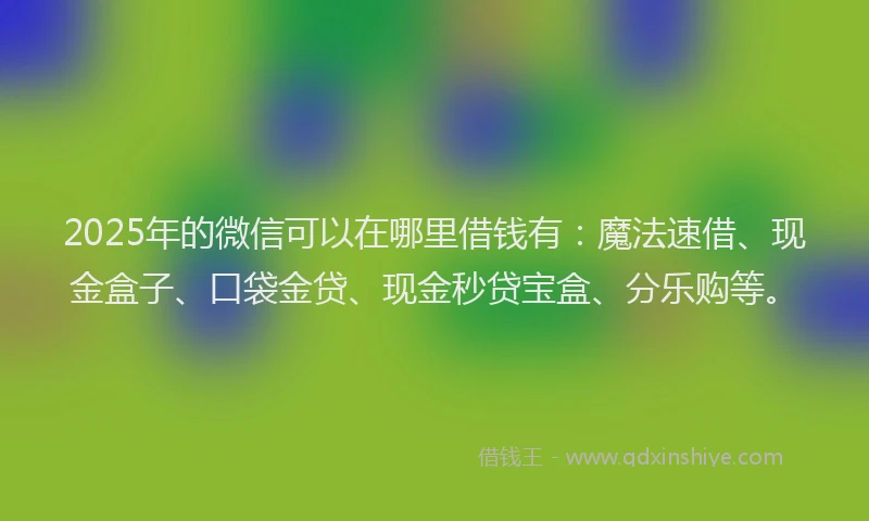 2025年的微信可以在哪里借钱有：魔法速借、现金盒子、口袋金贷、现金秒贷宝盒、分乐购等。