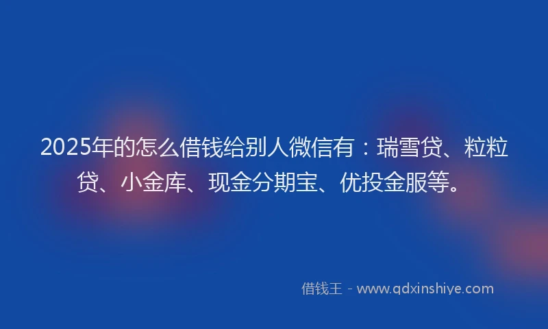 2025年的怎么借钱给别人微信有:瑞雪贷、粒粒贷、小金库、现金分期宝、优投金服等。