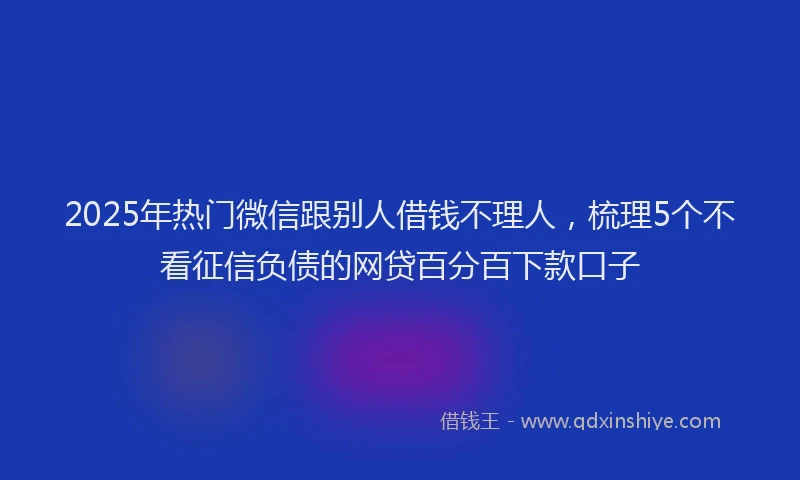 2025年热门微信跟别人借钱不理人，梳理5个不看征信负债的网贷百分百下款口子