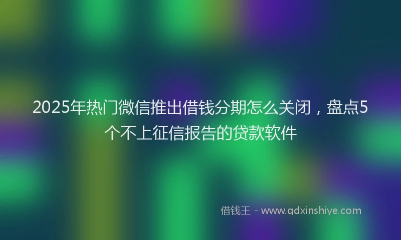 2025年热门微信推出借钱分期怎么关闭，盘点5个不上征信报告的贷款软件
