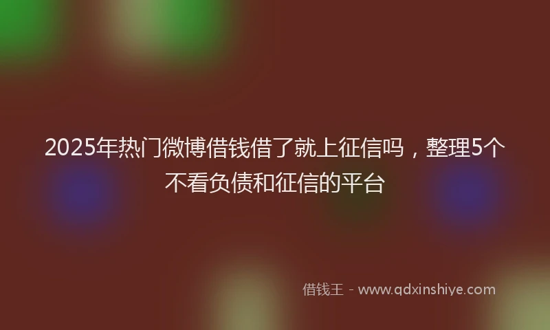 2025年热门微博借钱借了就上征信吗，整理5个不看负债和征信的平台