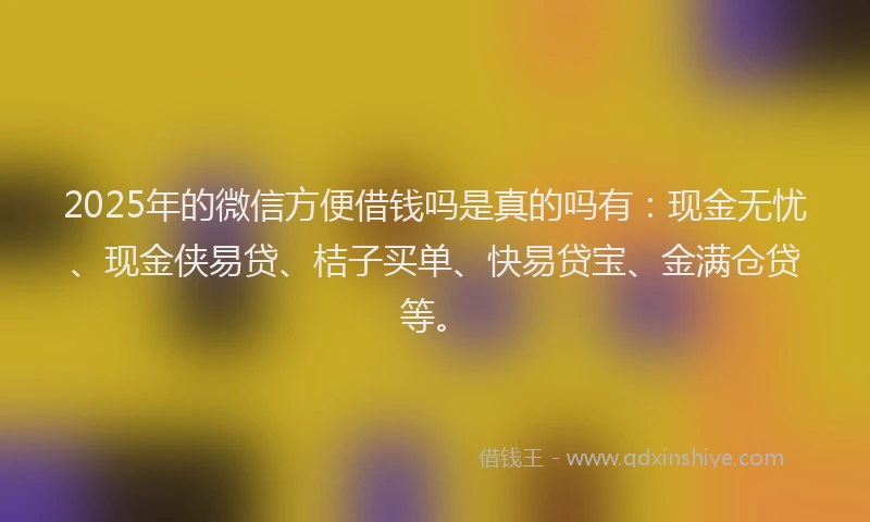 2025年的微信方便借钱吗是真的吗有：现金无忧、现金侠易贷、桔子买单、快易贷宝、金满仓贷等。