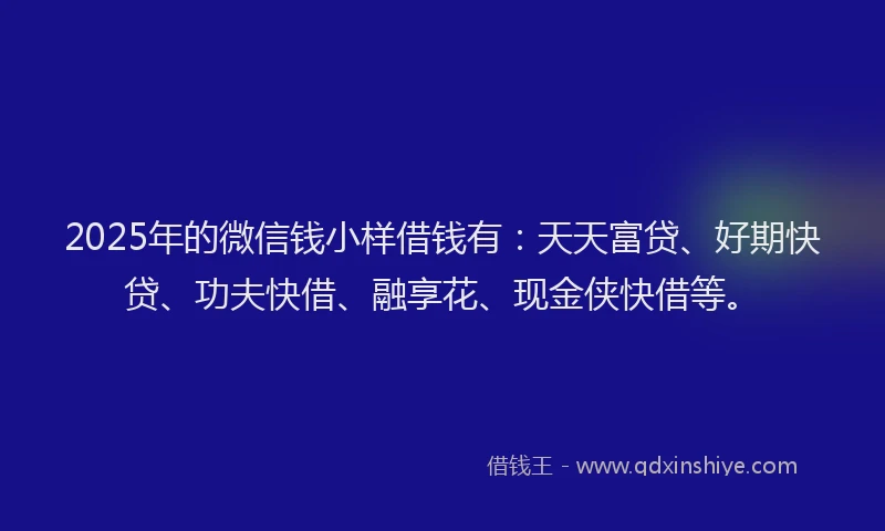 2025年的微信钱小样借钱有：天天富贷、好期快贷、功夫快借、融享花、现金侠快借等。