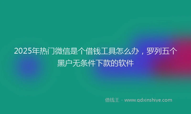 2025年热门微信是个借钱工具怎么办，罗列五个黑户无条件下款的软件