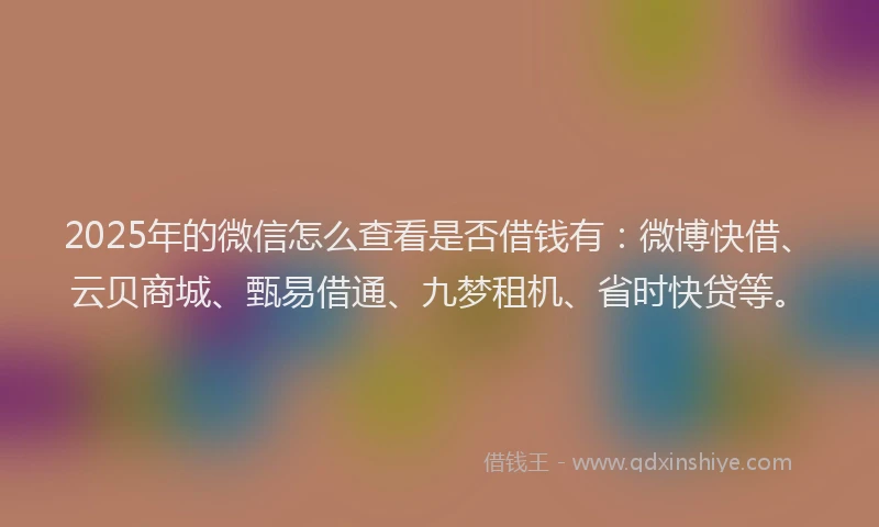 2025年的微信怎么查看是否借钱有：微博快借、云贝商城、甄易借通、九梦租机、省时快贷等。