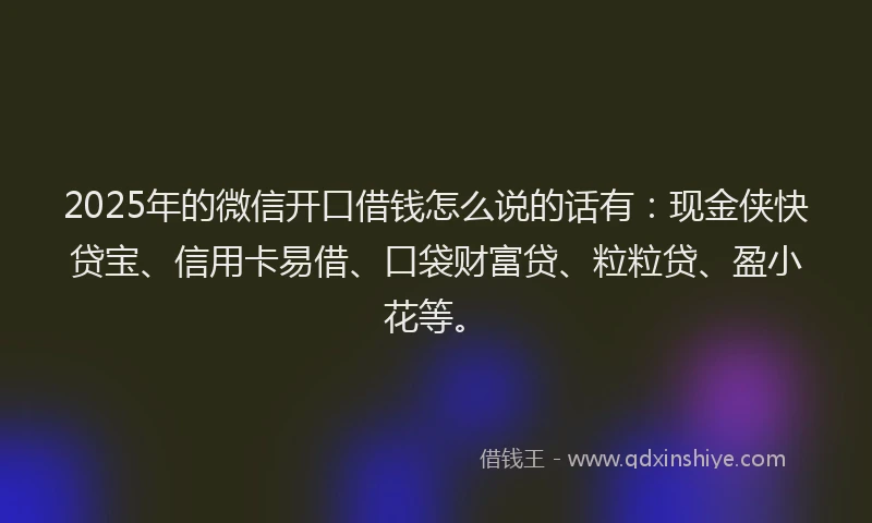 2025年的微信开口借钱怎么说的话有：现金侠快贷宝、信用卡易借、口袋财富贷、粒粒贷、盈小花等。