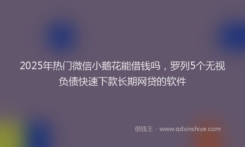 2025年热门微信小鹅花能借钱吗，罗列5个无视负债快速下款长期网贷的软件