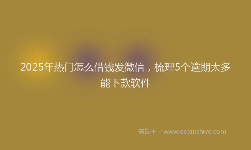 2025年热门怎么借钱发微信，梳理5个逾期太多能下款软件