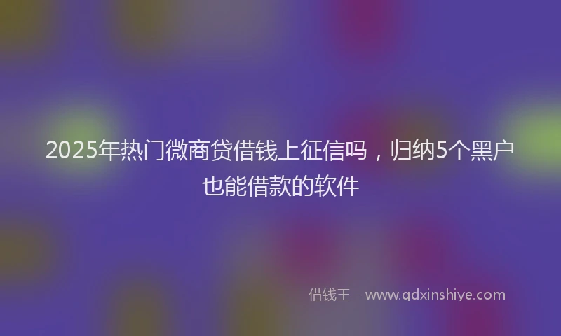 2025年热门微商贷借钱上征信吗，归纳5个黑户也能借款的软件