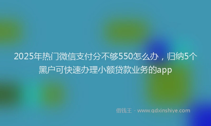 2025年热门微信支付分不够550怎么办，归纳5个黑户可快速办理小额贷款业务的app