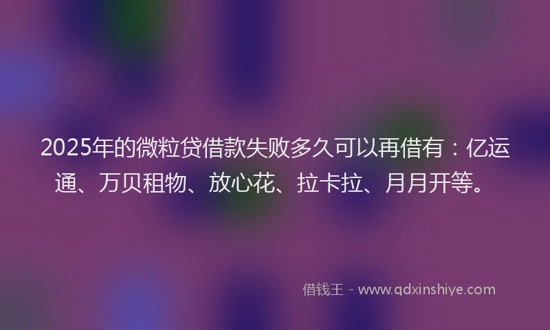 2025年的微粒贷借款失败多久可以再借有：亿运通、万贝租物、放心花、拉卡拉、月月开等。