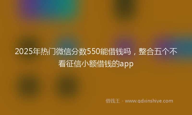 2025年热门微信分数550能借钱吗，整合五个不看征信小额借钱的app