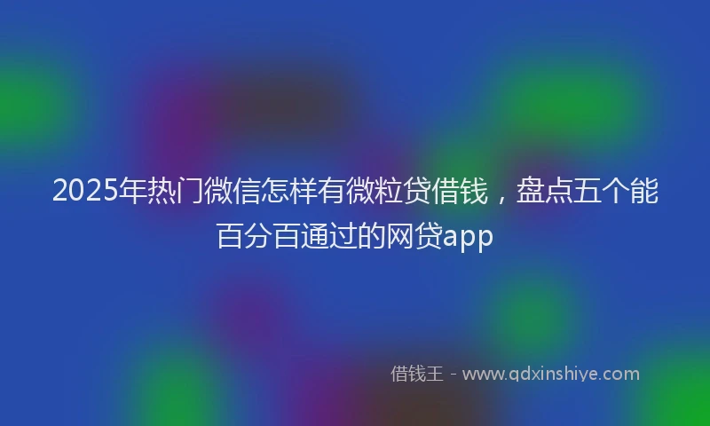 2025年热门微信怎样有微粒贷借钱，盘点五个能百分百通过的网贷app