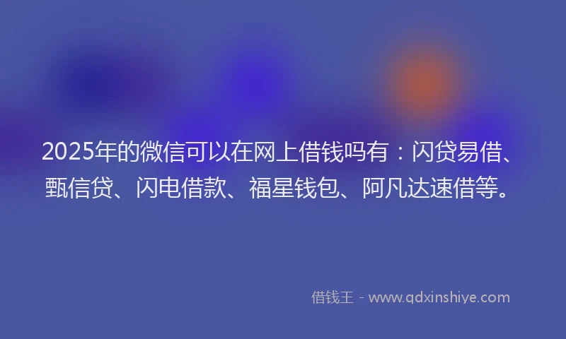 2025年的微信可以在网上借钱吗有：闪贷易借、甄信贷、闪电借款、福星钱包、阿凡达速借等。