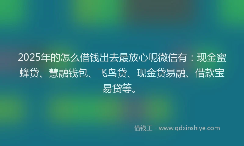 2025年的怎么借钱出去最放心呢微信有：现金蜜蜂贷、慧融钱包、飞鸟贷、现金贷易融、借款宝易贷等。