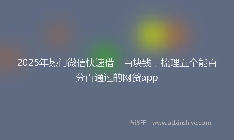 2025年热门微信快速借一百块钱，梳理五个能百分百通过的网贷app